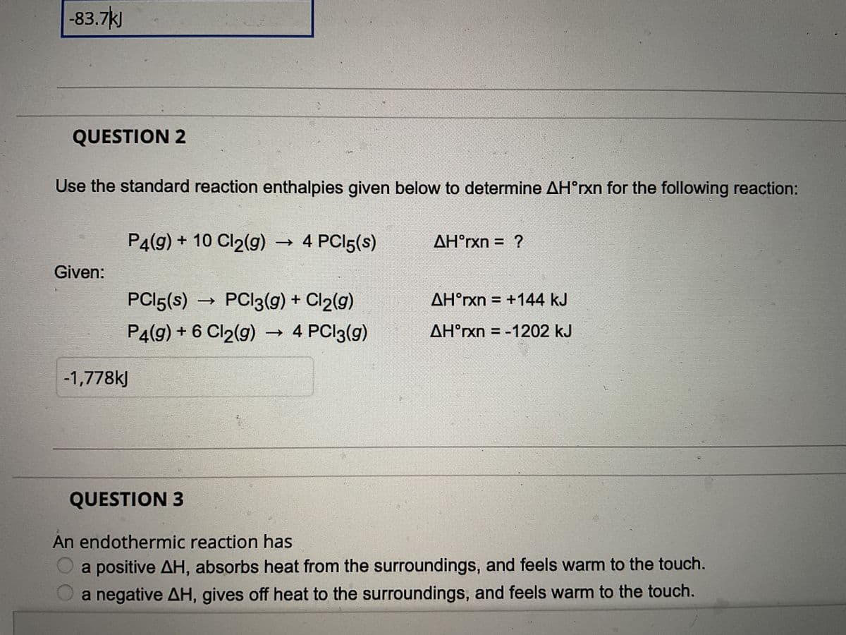 -83.7kJ
QUESTION 2
Use the standard reaction enthalpies given below to determine AH°rxn for the following reaction:
Given:
P4(g) + 10 Cl₂(g) → 4 PC15(s)
PC15(s) PC13(g) + Cl2(g)
P4(9) + 6 Cl₂(g) → 4 PCl3(g)
-1,778kJ
QUESTION 3
AH°rxn = ?
AH°rxn = +144 kJ
AHᵒrxn=-1202 kJ
An endothermic reaction has
a positive AH, absorbs heat from the surroundings, and feels warm to the touch.
a negative AH, gives off heat to the surroundings, and feels warm to the touch.