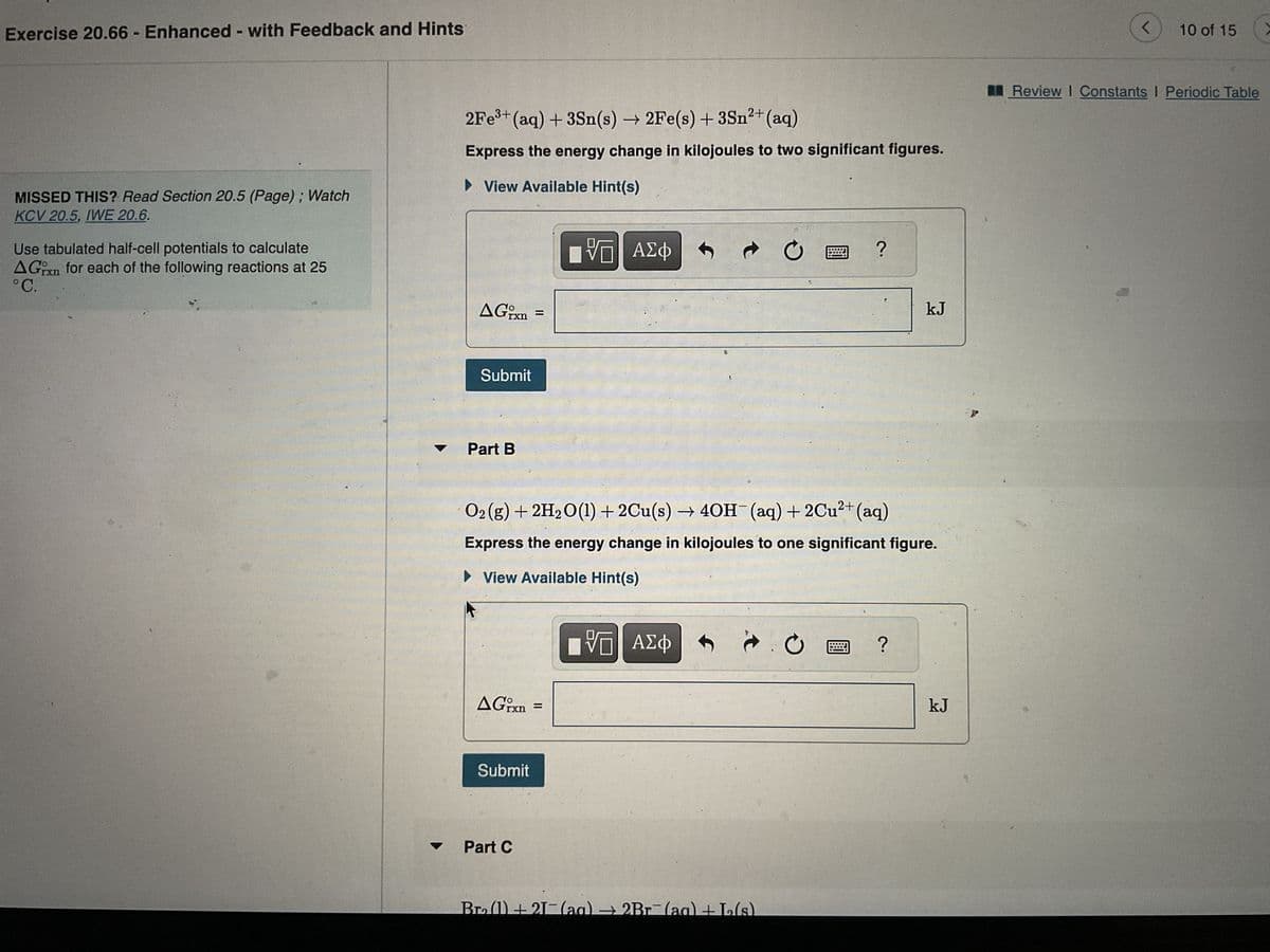 Exercise 20.66 - Enhanced - with Feedback and Hints
MISSED THIS? Read Section 20.5 (Page); Watch
KCV 20.5, IWE 20.6.
Use tabulated half-cell potentials to calculate
AGxn for each of the following reactions at 25
°C.
AG
2Fe³+ (aq) + 3Sn(s) → 2Fe(s) + 3Sn²+ (aq)
Express the energy change in kilojoules to two significant figures.
► View Available Hint(s)
VE ΑΣΦ
rxn
Submit
Part B
▲Grxn
Submit
=
Part C
→ C
Bro(1) +21- (aq) → 2Br
O2(g) + 2H₂O(1) + 2Cu(s) → 4OH¯(aq) + 2Cu²+ (aq)
Express the energy change in kilojoules to one significant figure.
► View Available Hint(s)
VE ΑΣΦ
(a
?
0
-L₂2₂(s)
?
kJ
kJ
<
10 of 15
Review I Constants I Periodic Table