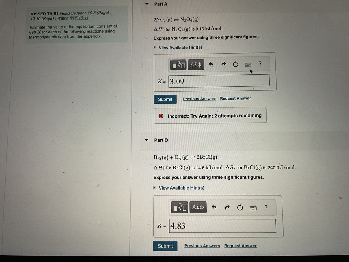 MISSED THIS? Read Sections 19.8 (Page),
19.10 (Page); Watch IWE 19.11.
Estimate the value of the equilibrium constant at
690 K for each of the following reactions using
thermodynamic data from the appendix.
#
Part A
2NO2 (g) = N₂O4(g)
AH for N₂O4 (g) is 9.16 kJ/mol.
Express your answer using three significant figures.
► View Available Hint(s)
VE ΑΣΦΑ »
K = 3.09
Submit
Part B
Previous Answers Request Answer
X Incorrect; Try Again; 2 attempts remaining
Br2 (g) + Cl₂ (g) = 2BrCl(g)
AH for BrCl(g) is 14.6 kJ/mol. AS for BrCl(g) is 240.0 J/mol.
Express your answer using three significant figures.
► View Available Hint(s)
Submit
[ΫΠ| ΑΣΦ
K = 4.83
S
?
C
Previous Answers Request Answer
?