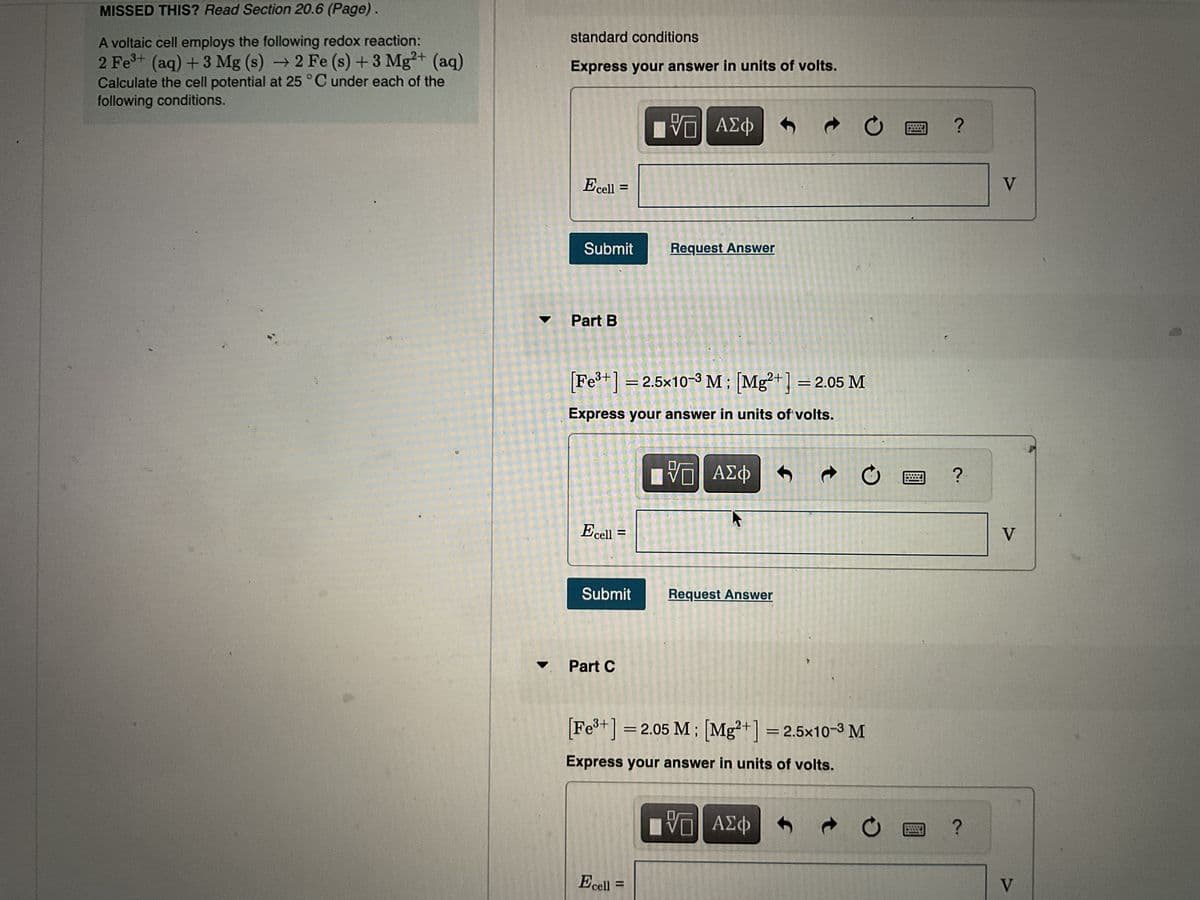 MISSED THIS? Read Section 20.6 (Page).
A voltaic cell employs the following redox reaction:
2+
2 Fe³+ (aq) + 3 Mg (s) → 2 Fe (s) + 3 Mg²+ (aq)
Calculate the cell potential at 25 °C under each of the
following conditions.
standard conditions
Express your answer in units of volts.
Ecell =
Submit
Part B
=
Ecell
Part C
[Fe³+] = 2.5x10-3 M ; [Mg²+] = 2.05 M
Express your answer in units of volts.
II
Submit
IVE ΑΣΦ
VO
Request Answer
Ecell =
VO
VE ΑΣΦ
Request Answer
Ĵ
ΠΕ ΑΣΦ
V
Ć
Ĵ
t
[Fe³+] = 2.05 M; [Mg²+] = 2.5x10-3 M
Express your answer in units of volts.
с
O
t
O
?
?
?
V
V
V