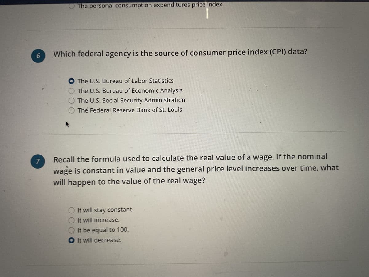 6
7
The personal consumption expenditures price index
Which federal agency is the source of consumer price index (CPI) data?
O The U.S. Bureau of Labor Statistics
The U.S. Bureau of Economic Analysis
The U.S. Social Security Administration
The Federal Reserve Bank of St. Louis
Recall the formula used to calculate the real value of a wage. If the nominal
wage is constant in value and the general price level increases over time, what
will happen to the value of the real wage?
O It will stay constant.
O It will increase.
It be equal to 100.
It will decrease.