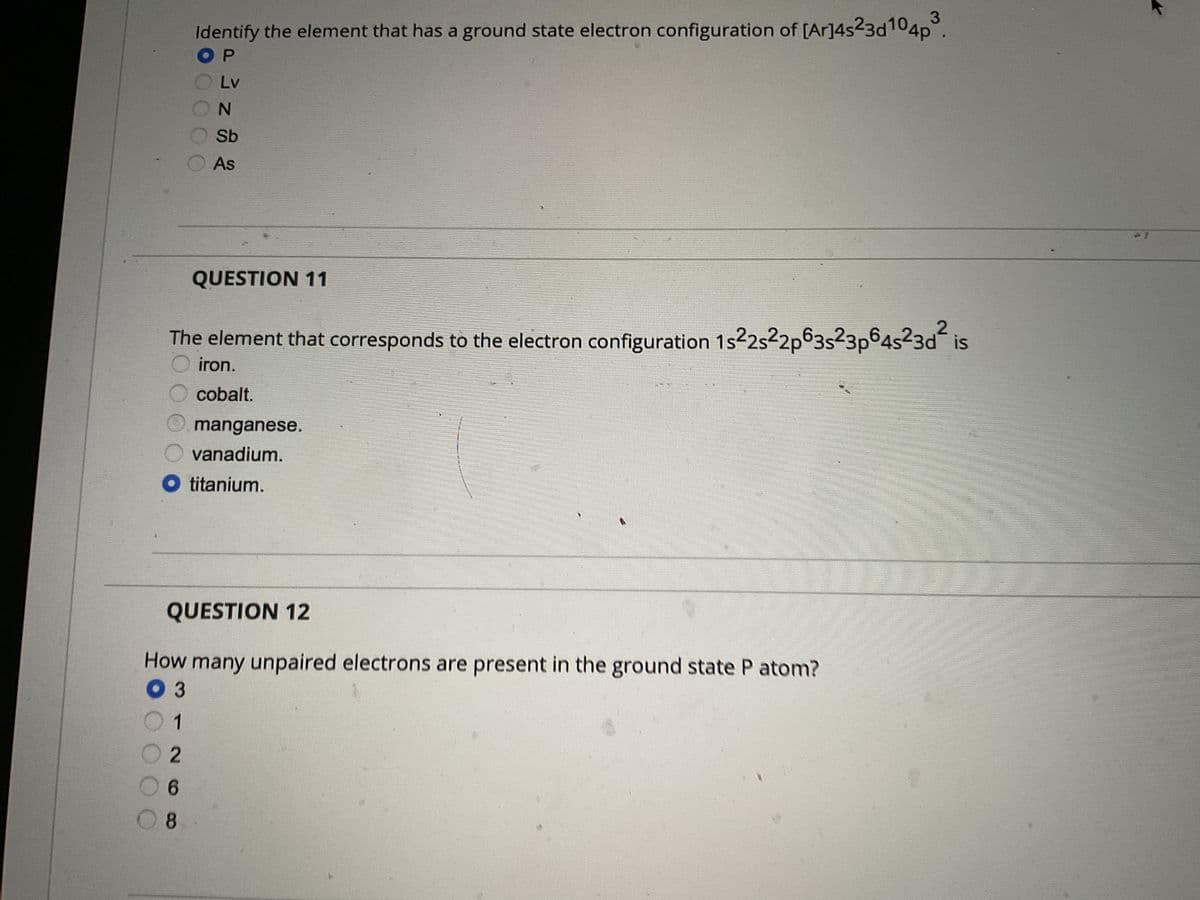 DOO
Identify the element that has a ground state electron configuration of [Ar]4s23d104p
OP
Lv
68
N
Sb
As
QUESTION 11
The element that corresponds to the electron configuration 1s22s22p63s23p64s²3d² is
iron.
cobalt.
QUESTION 12
How many unpaired electrons are present in the ground state P atom?
03
1
2
3
manganese.
vanadium.
titanium.