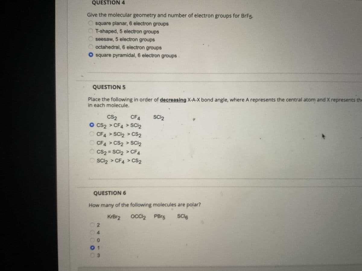 QUESTION 4
Give the molecular geometry and number of electron groups for BrF5.
square planar, 6 electron groups
T-shaped, 5 electron groups
seesaw, 5 electron groups
octahedral, 6 electron groups
O square pyramidal, 6 electron groups
QUESTION 5
Place the following in order of decreasing X-A-X bond angle, where A represents the central atom and X represents the
in each molecule.
CS₂ CF4
O CS2 > CF4> SC12
CF4 > SC12 > CS2
CF4> CS2 > SC1₂
ⒸCS₂ = SC12 > CF4
SC12 > CF4 > CS₂
QUESTION 6
How many of the following molecules are polar?
KrBr2
SC³6
OCCl2 PBr5
2
00000
0
01
SC1₂