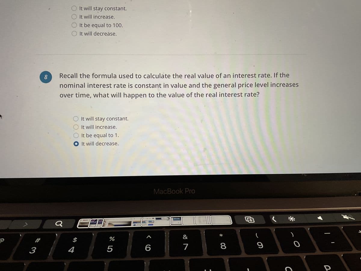 อ
# 3
8
Q
It will stay constant.
It will increase.
Recall the formula used to calculate the real value of an interest rate. If the
nominal interest rate is constant in value and the general price level increases
over time, what will happen to the value of the real interest rate?
It be equal to 100.
It will decrease.
$
4
It will stay constant.
It
will increase.
It be equal to 1.
O It will decrease.
L-AT30
%
5
>
6
MacBook Pro
PAGE ONE
&
7
* 00
8
+
- O
9
CO
-
P
A
S