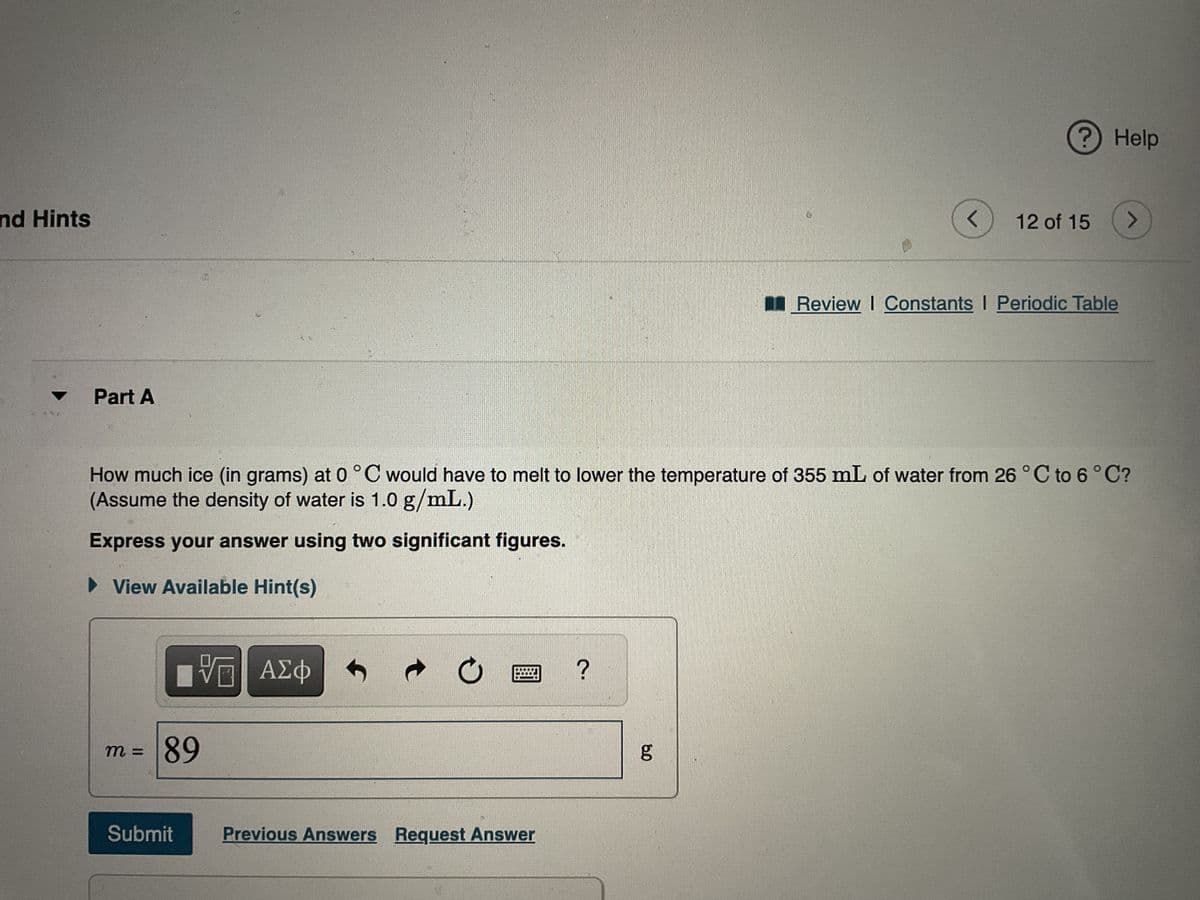 nd Hints
▼
***
Part A
m =
VE ΑΣΦ
89
Submit
How much ice (in grams) at 0 °C would have to melt to lower the temperature of 355 mL of water from 26 °C to 6 °C?
(Assume the density of water is 1.0 g/mL.)
Express your answer using two significant figures.
► View Available Hint(s)
O
Previous Answers Request Answer
?
<
8.0
? Help
12 of 15
Review | Constants I Periodic Table