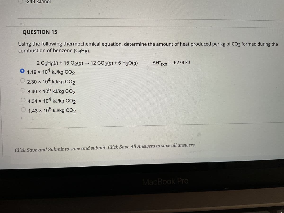 -248 kJ/mol
QUESTION 15
Using the following thermochemical equation, determine the amount of heat produced per kg of CO2 formed during the
combustion of benzene (C6H6).
2 C6H6() +15 O2(g) → 12 CO2(g) + 6 H₂O(g)
1.19 x 104 kJ/kg CO2
O
2.30 x 104 kJ/kg CO2
8.40 x 105 kJ/kg CO₂
4.34 × 104 kJ/kg CO₂
X
1.43 x 105 kJ/kg CO2
ΔΗ,
rxn
-6278 kJ
Click Save and Submit to save and submit. Click Save All Answers to save all answers.
MacBook Pro