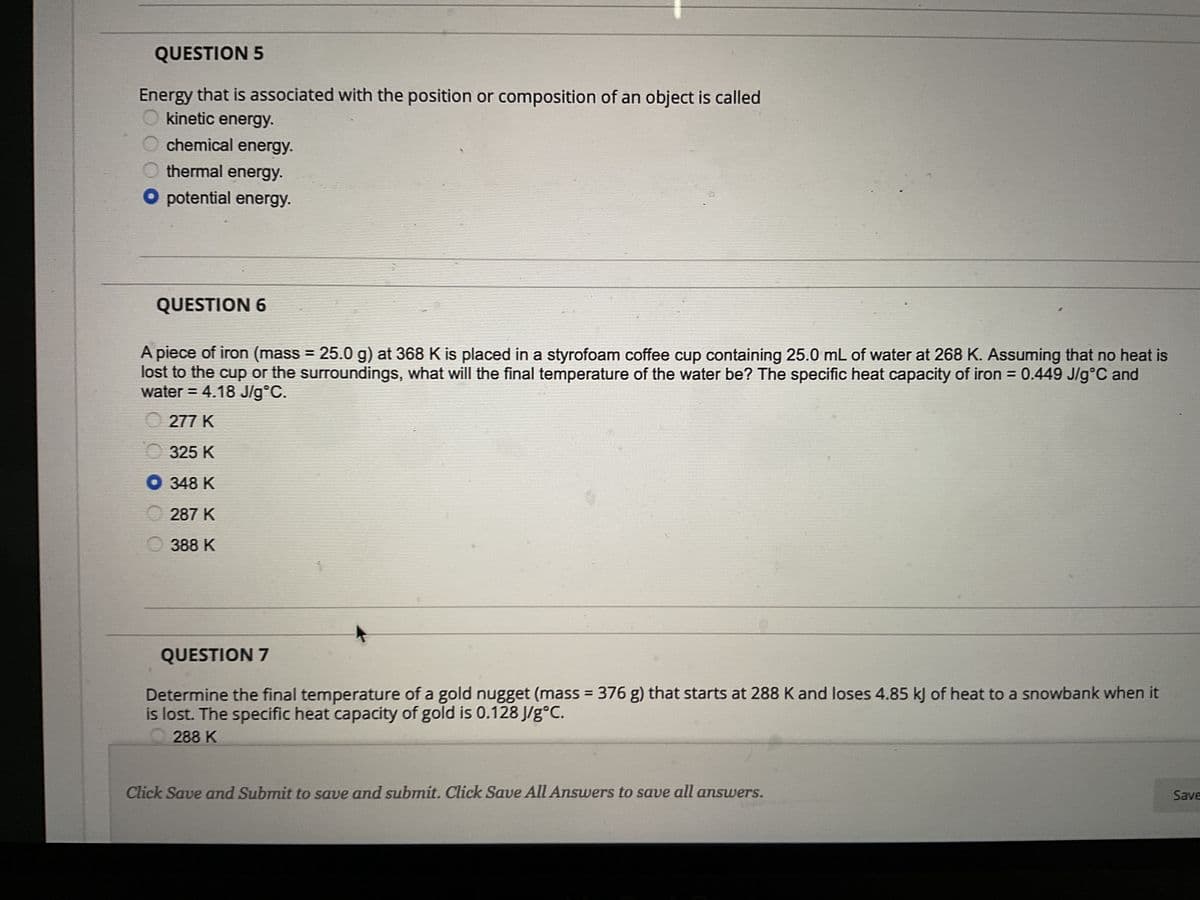 QUESTION 5
Energy that is associated with the position or composition of an object is called
kinetic energy.
chemical energy.
thermal energy.
potential energy.
QUESTION 6
A piece of iron (mass = 25.0 g) at 368 K is placed in a styrofoam coffee cup containing 25.0 mL of water at 268 K. Assuming that no heat is
lost to the cup or the surroundings, what will the final temperature of the water be? The specific heat capacity of iron = 0.449 J/g °C and
water = 4.18 J/g°C.
277 K
325 K
● 348 K
287 K
388 K
QUESTION 7
Determine the final temperature of a gold nugget (mass = 376 g) that starts at 288 K and loses 4.85 kJ of heat to a snowbank when it
is lost. The specific heat capacity of gold is 0.128 J/gᵒC.
288 K
Click Save and Submit to save and submit. Click Save All Answers to save all answers.
Save