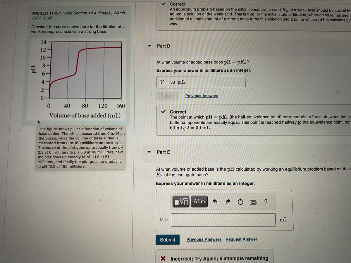 MISSED THIS? Read Section 18.4 (Page); Watch
KCV 18.4B.
Consider the curve shown here for the titration of a
weak monoprotic acid with a strong base.
Hd
14
12
10
8
6420
80
120
160
40
Volume of base added (mL)
The figure shows pH as a function of volume of
base added. The pH is measured from 0 to 14 on
the y-axis, while the volume of base added is
measured from 0 to 160 milliliters on the x-axis.
The curve of the plot goes up gradually from pH
2.3 at 0 milliliters to pH 5.8 at 49 milliliters, next
the plot goes up steeply to pH 11.8 at 51
milliliters, and finally the plot goes up gradually
to pH 12.2 at 160 milliliters.
✓ Correct
An equilibrium problem based on the initial concentration and Ka of a weak acid should be solved for
aqueous solution of the weak acid. This is true for the initial state of titration, when no base has been
addition of a small amount of a strong base turns this solution into a buffer whose pH is calculated in
way.
Part D
At what volume of added base does pH = pka?
Express your answer in milliliters as an integer.
V = 30 mL
Submit
✓ Correct
The point at which pH = pKa (the half-equivalence point) corresponds to the state when the co
buffer components are exactly equal. This point is reached halfway to the equivalence point, nan
60 mL/2 = 30 mL.
Part E
Previous Answers
At what volume of added base is the pH calculated by working an equilibrium problem based on the
Kb of the conjugate base?
Express your answer in milliliters as an integer.
V =
[VE ΑΣΦ
VO
Submit
ว
Previous Answers Request Answer
?
X Incorrect; Try Again; 6 attempts remaining
mL