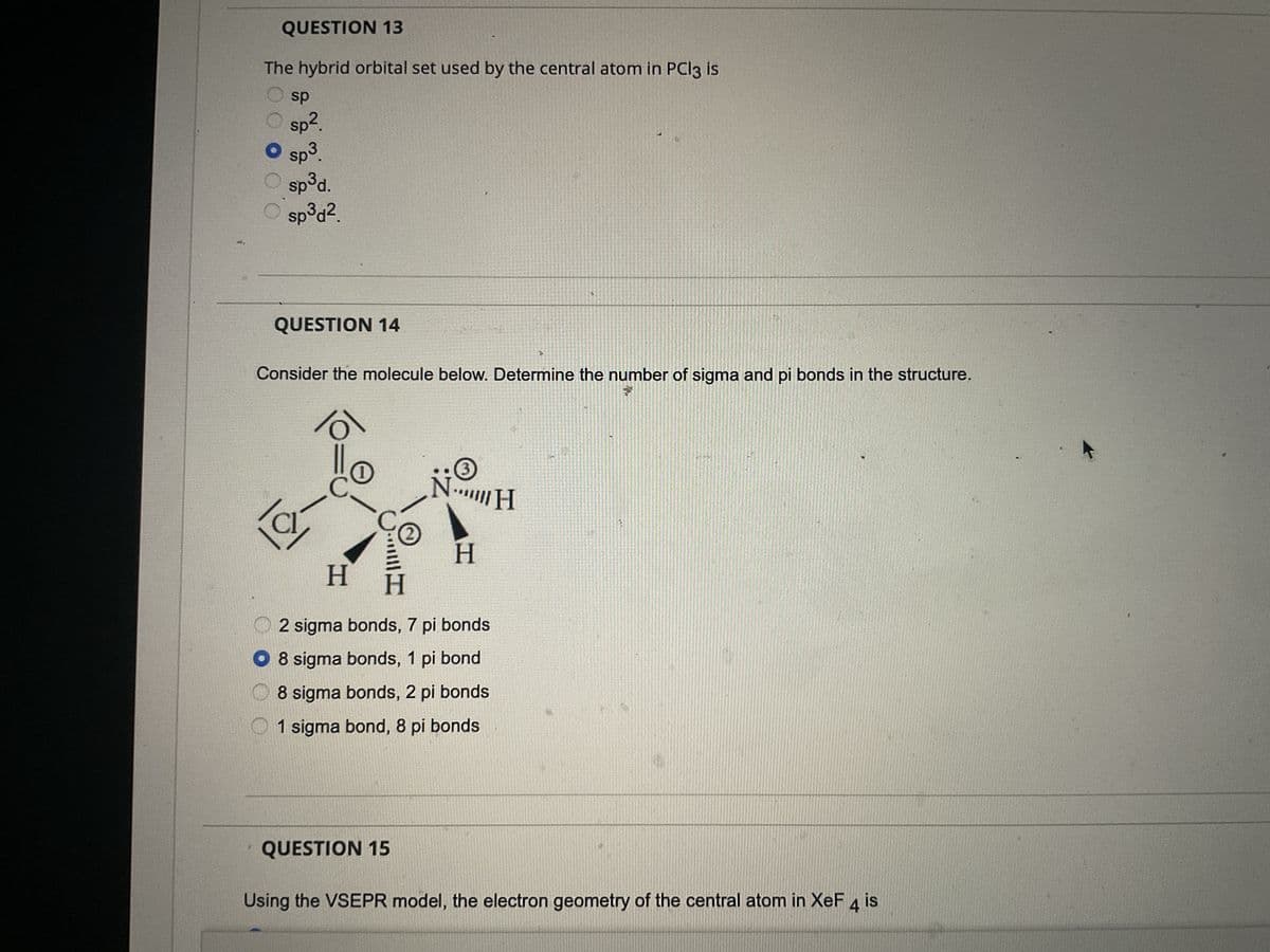 QUESTION 13
The hybrid orbital set used by the central atom in PCl3 is
sp
sp².
sp³.
sp³d.
sp³d².
QUESTION 14
C
Consider the molecule below. Determine the number of sigma and pi bonds in the structure.
H
N
QUESTION 15
3
H
H
2 sigma bonds, 7 pi bonds
O 8 sigma bonds, 1 pi bond
8 sigma bonds, 2 pi bonds
1 sigma bond, 8 pi bonds
T
H
3
Using the VSEPR model, the electron geometry of the central atom in XeF 4 is