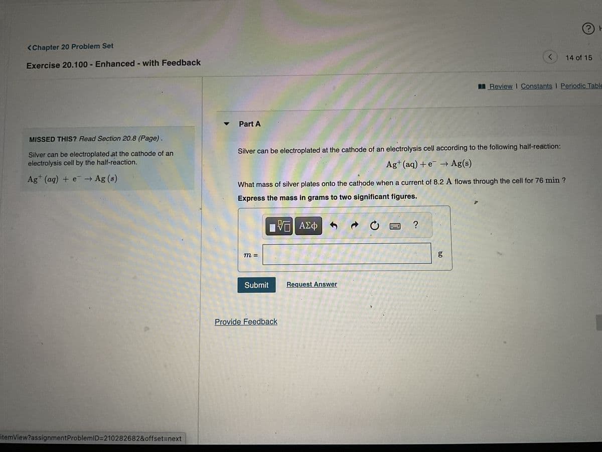 <Chapter 20 Problem Set
Exercise 20.100- Enhanced - with Feedback
MISSED THIS? Read Section 20.8 (Page).
Silver can be electroplated at the cathode of an
electrolysis cell by the half-reaction.
Ag+ (aq) + e → Ag (s)
itemView?assignment ProblemID=210282682&offset=next
Part A
Silver can be electroplated at the cathode of an electrolysis cell according to the following half-reaction:
Ag+ (aq) + e → Ag(s)
m =
Submit
Provide Feedback
с
Request Answer
What mass of silver plates onto the cathode when a current of 8.2 A flows through the cell for 76 min ?
Express the mass in grams to two significant figures.
VE ΑΣΦ
?
<
6.0
g
?) H
ㅏ
14 of 15
Review I Constants I Periodic Table