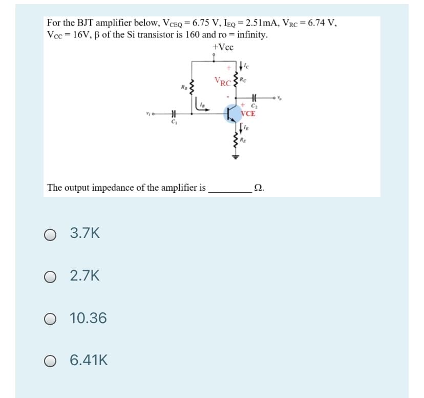 For the BJT amplifier below, VCEQ = 6.75 V, IEQ = 2.51mA, VRC = 6.74 V,
Vcc = 16V, B of the Si transistor is 160 and ro = infinity.
+Vcc
VRCRC
+ C;
VCE
RE
Ω.
The output impedance of the amplifier is
3.7K
2.7K
10.36
6.41K
