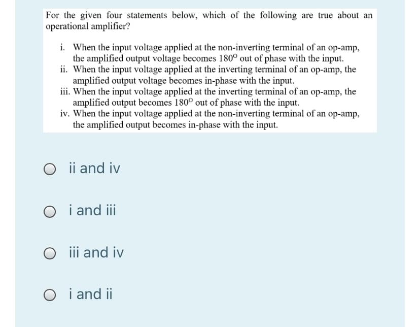 For the given four statements below, which of the following are true about an
operational amplifier?
i. When the input voltage applied at the non-inverting terminal of an op-amp,
the amplified output voltage becomes 180° out of phase with the input.
ii. When the input voltage applied at the inverting terminal of an op-amp, the
amplified output voltage becomes in-phase with the input.
iii. When the input voltage applied at the inverting terminal of an op-amp, the
amplified output becomes 180° out of phase with the input.
iv. When the input voltage applied at the non-inverting terminal of an op-amp,
the amplified output becomes in-phase with the input.
O i and iv
O i and i
O i and iv
O i and ii
