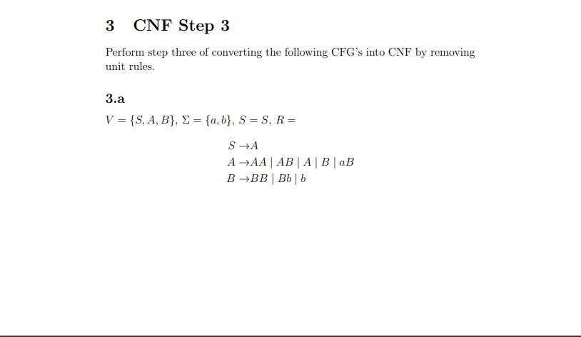 3 CNF Step 3
Perform step three of converting the following CFG's into CNF by removing
unit rules.
3.a
V = {S, A, B}, Σ = {a,b}, S = S, R =
S →A
A →AA|AB|A|B| aB
B→BB|Bb | b