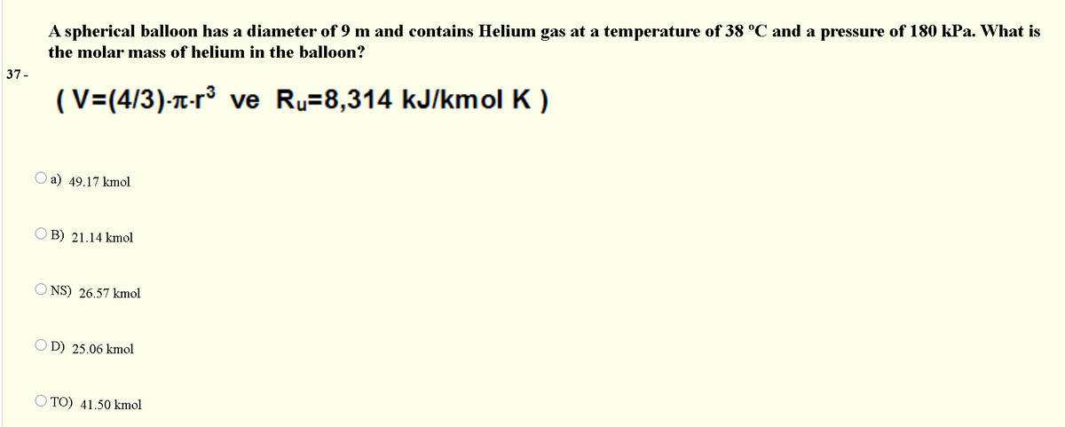 A spherical balloon has a diameter of 9 m and contains Helium gas at a temperature of 38 °C and a pressure of 180 kPa. What is
the molar mass of helium in the balloon?
37 -
(V=(4/3)-T-r³ ve Ru=8,314 kJ/kmol K )
a) 49.17 kmol
O B) 21.14 kmol
NS) 26.57 kmol
D) 25.06 kmol
O TO) 41.50 kmol
