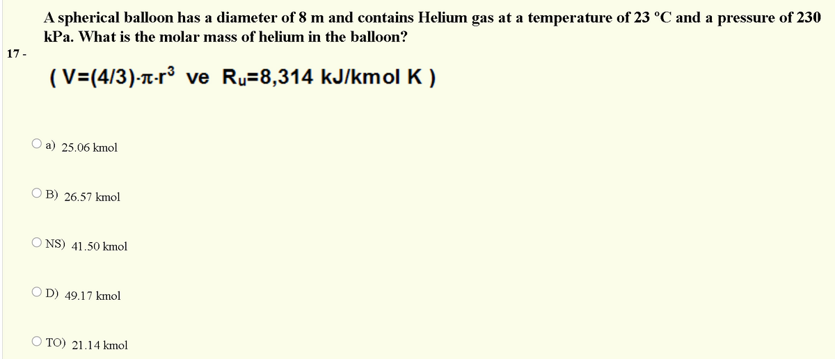 A spherical balloon has a diameter of 8 m and contains Helium gas at a temperature of 23 °C and a pressure of 230
kPa. What is the molar mass of helium in the balloon?
17 -
(V=(4/3)-T-r³ ve Ru=8,314 kJ/kmol K )
a) 25.06 kmol
B) 26.57 kmol
NS) 41.50 kmol
D) 49.17 kmol
O TO) 21.14 kmol
