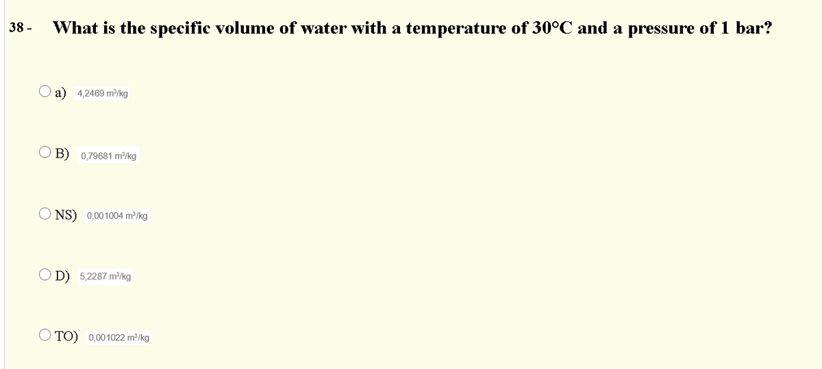 38 -
What is the specific volume of water with a temperature of 30°C and a pressure of 1 bar?
O a) 4,2469 m³/kg
O B) 0,79681 m³/kg
NS) 0,001004 m²/kg
O D) 5,2287 m/kg
O TO) 0,001022 m2/kg
