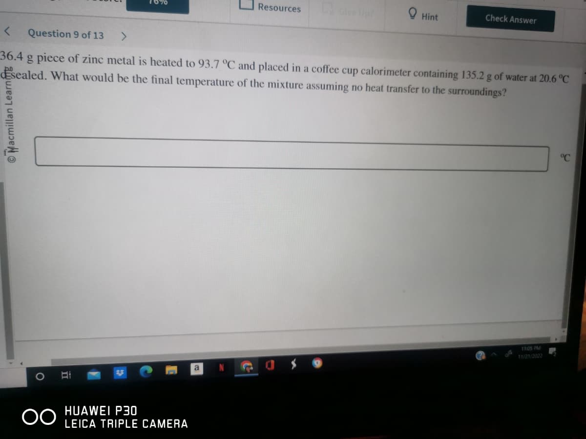 Macmillan Learning
OO
>
< Question 9 of 13
36.4 g piece of zinc metal is heated to 93.7 °C and placed in a coffee cup calorimeter containing 135.2 g of water at 20.6 °C
sealed. What would be the final temperature of the mixture assuming no heat transfer to the surroundings?
HUAWEI P30
LEICA TRIPLE CAMERA
Resources
a
Give Up?
Hint
Check Answer
11:05 PM
11/21/2022
°℃