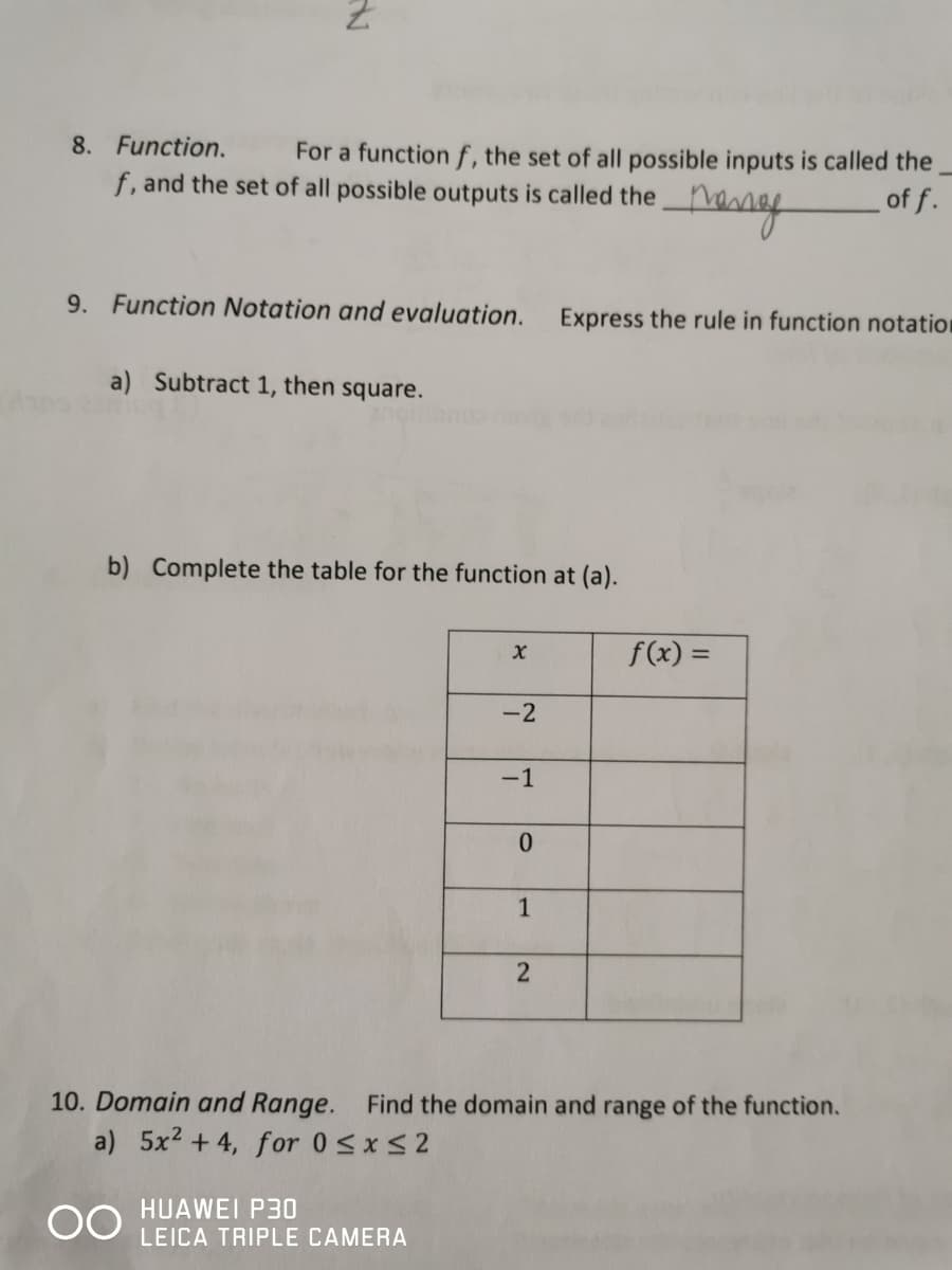 8. Function.
For a function f, the set of all possible inputs is called the
f, and the set of all possible outputs is called the
· Meng
of f.
9. Function Notation and evaluation.
a) Subtract 1, then square.
b) Complete the table for the function at (a).
X
HUAWEI P30
LEICA TRIPLE CAMERA
-2
-1
0
1
Express the rule in function notation
2
f(x) =
10. Domain and Range. Find the domain and range of the function.
a) 5x² +4, for 0≤x≤2
OO