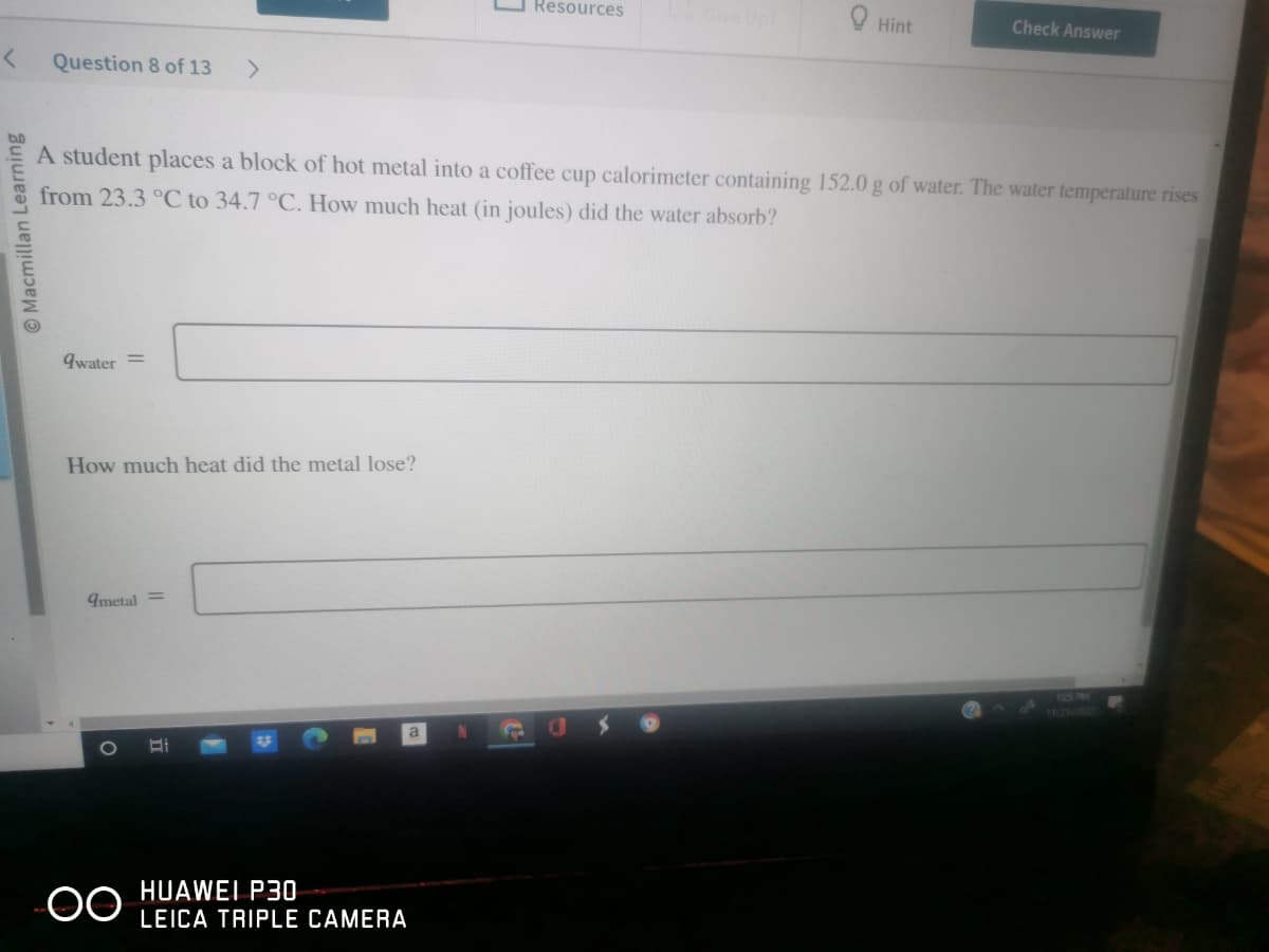 < Question 8 of 13
Macmillan Learning
qwater =
How much heat did the metal lose?
A student places a block of hot metal into a coffee cup calorimeter containing 152.0 g of water. The water temperature rises
from 23.3 °C to 34.7 °C. How much heat (in joules) did the water absorb?
metal =
OO
Bi
Resources
HUAWEI P30
LEICA TRIPLE CAMERA
Hint
Check Answer