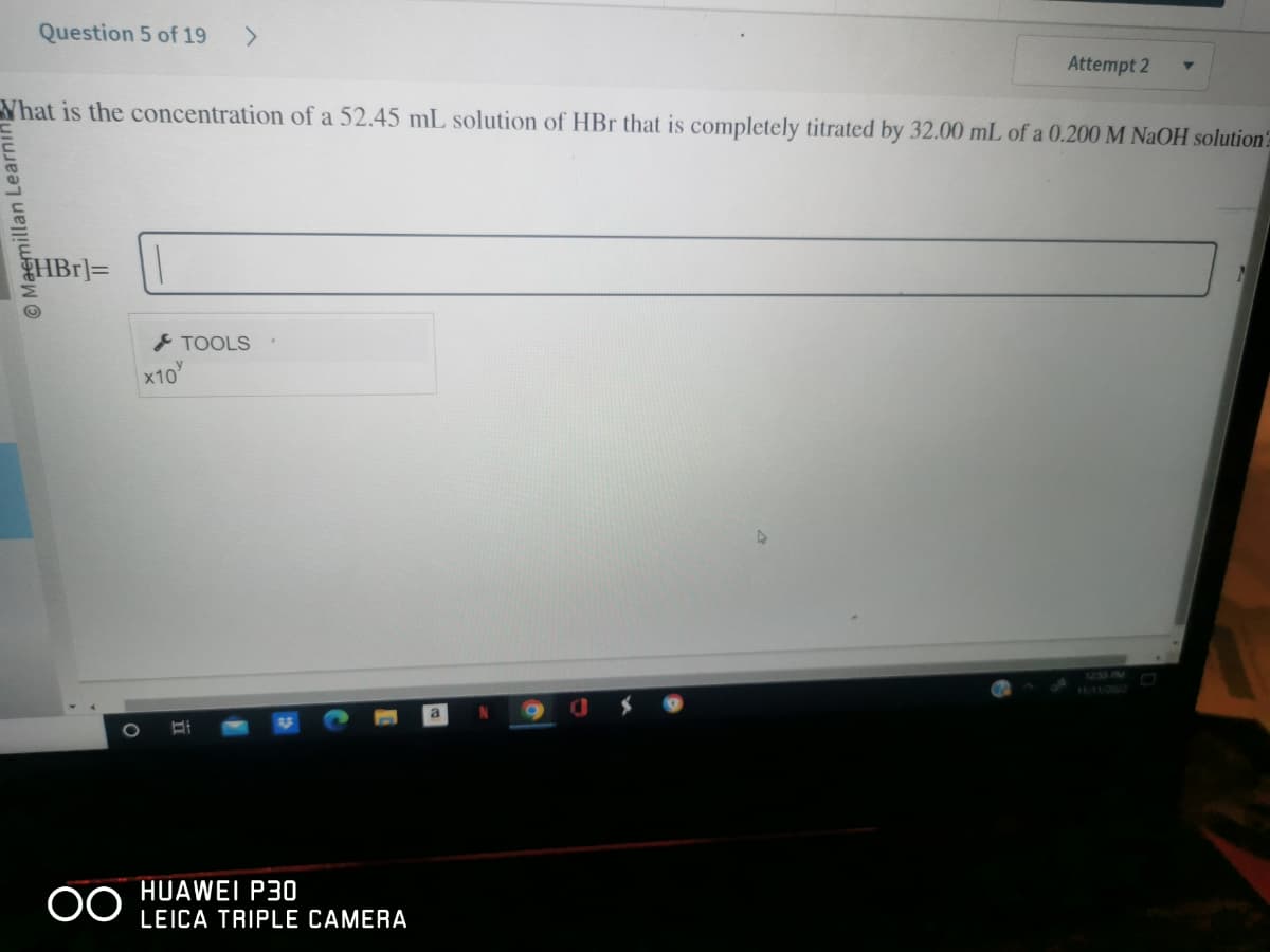 Question 5 of 19
Maemillan Learni
What is the concentration of a 52.45 mL solution of HBr that is completely titrated by 32.00 mL of a 0.200 M NaOH solution
HBr]=
O
OO
>
TOOLS
X10/
Attempt 2
HUAWEI P30
LEICA TRIPLE CAMERA