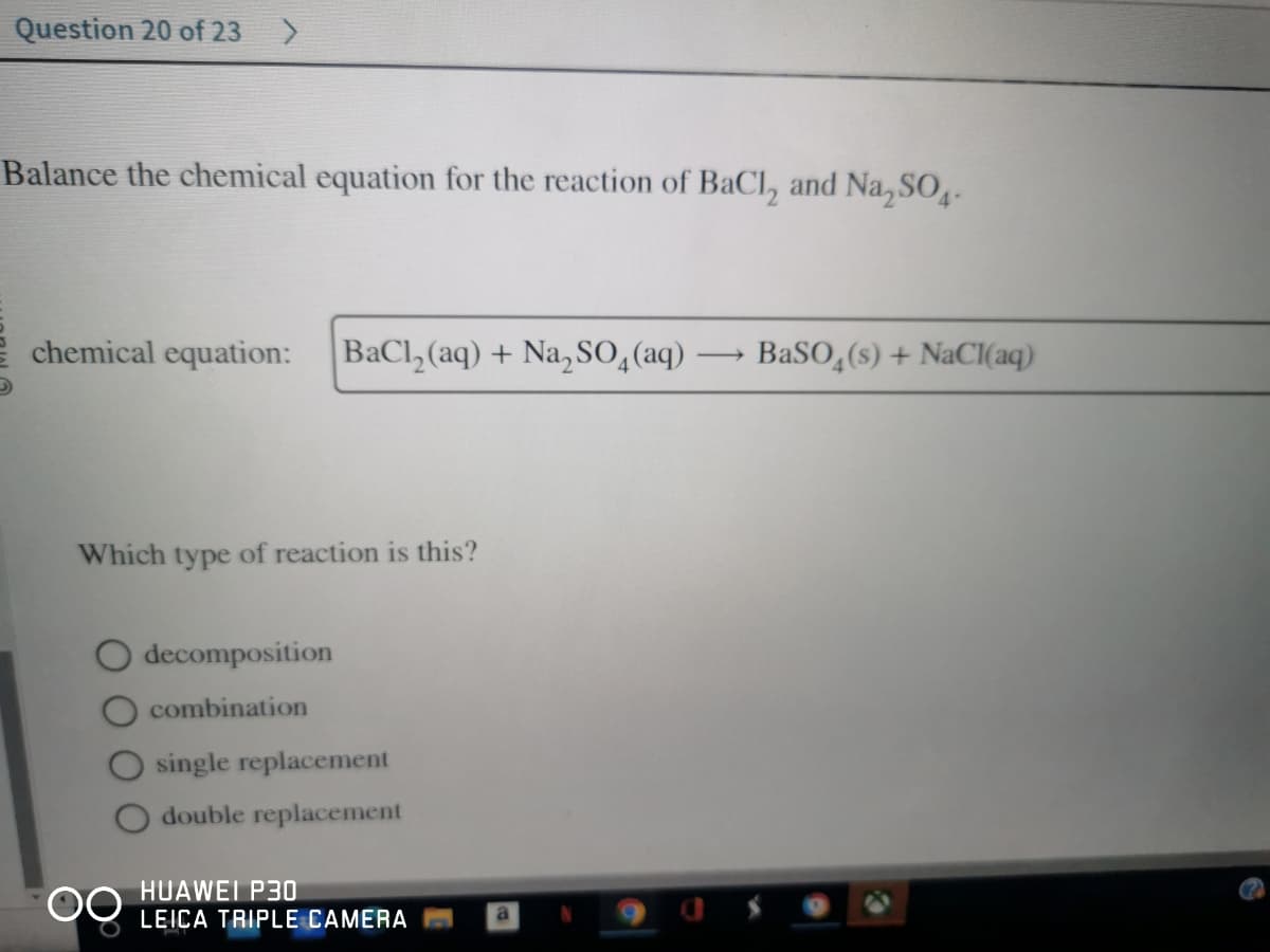 Question 20 of 23 >
Balance the chemical equation for the reaction of BaCl, and Na₂SO4.
chemical equation: BaCl₂(aq) + Na₂SO4 (aq)
Which type of reaction is this?
decomposition
combination
single replacement
double replacement
HUAWEI P30
LEICA TRIPLE CAMERA
->>
BaSO4(s) + NaCl(aq)