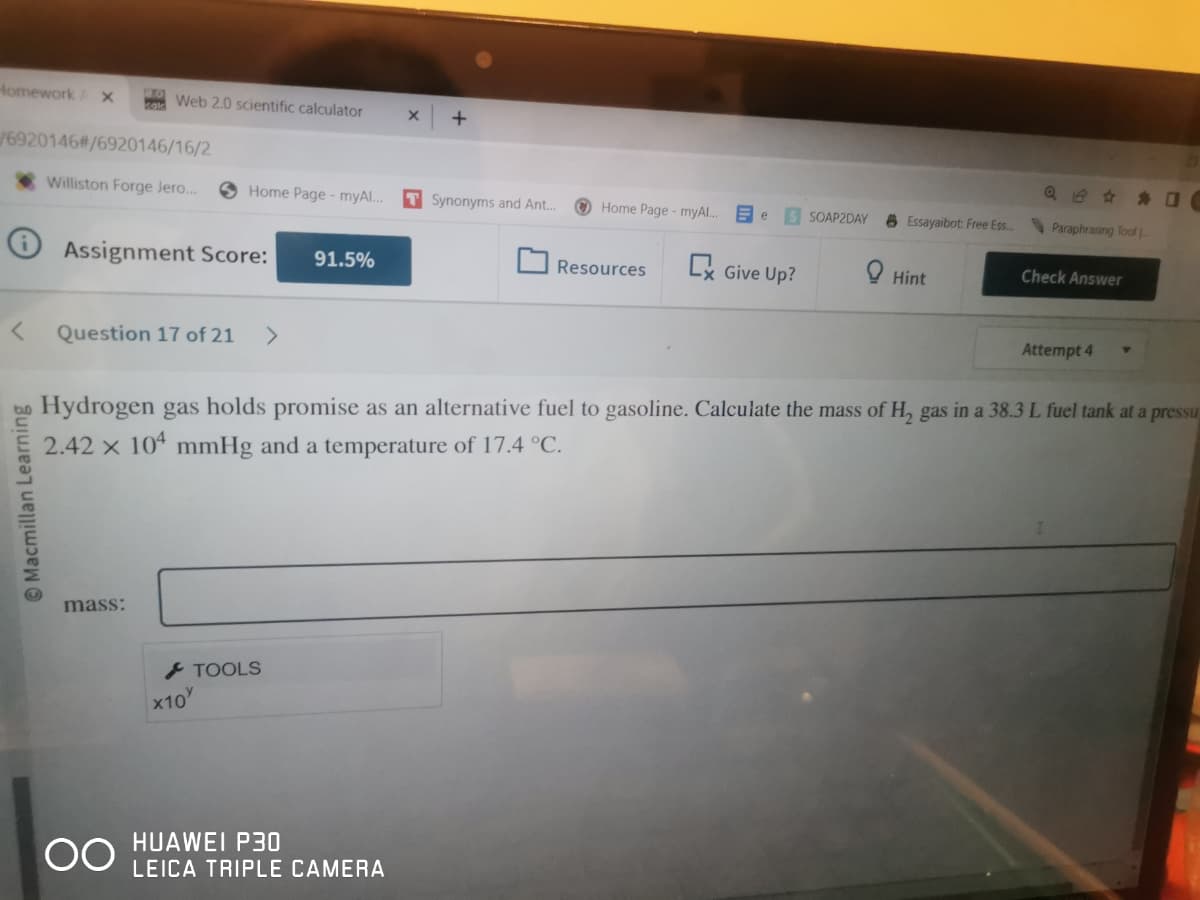 Homework AX
/6920146#/6920146/16/2
Macmillan Learning
Web 2.0 scientific calculator
Williston Forge Jero...
Assignment Score:
Question 17 of 21 >
mass:
Home Page - myAl...
OO
TOOLS
×10%
91.5%
X +
HUAWEI P30
LEICA TRIPLE CAMERA
T Synonyms and Ant...
Home Page - myAl..
Resources
e
Ex Give Up?
SOAP2DAY
Essayaibot: Free Ess...
Hint
Hydrogen gas holds promise as an alternative fuel to gasoline. Calculate the mass of H₂ gas in a 38.3 L fuel tank at a pressu
2.42 x 104 mmHg and a temperature of 17.4 °C.
Paraphrasing Toof
Check Answer
Attempt 4
C