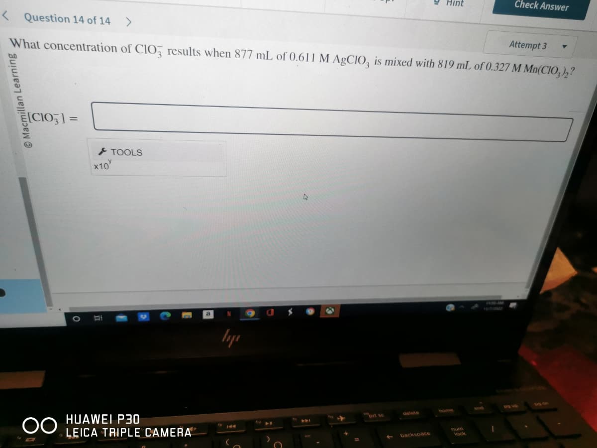 Macmillan Learning
< Question 14 of 14 >
Attempt 3
What concentration of ClO3 results when 877 mL of 0.611 M AgClO3 is mixed with 819 mL of 0.327 M Mn(CIO3)2?
[C103] =
OO
x10
Bi
TOOLS
HUAWEI P30
LEICA TRIPLE CAMERA
воде
9
0
A
prt sc
Hint
backspace
num
Check Answer
lock