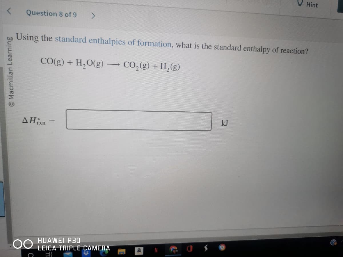 Macmillan Learning
Question 8 of 9
AHixn
Using the standard enthalpies of formation, what is the standard enthalpy of reaction?
CO(g) + H₂O(g) → CO₂(g) + H₂(g)
OO
>
=
HUAWEI P30
LEICA TRIPLE CAMERA
St
a
Hint
kJ