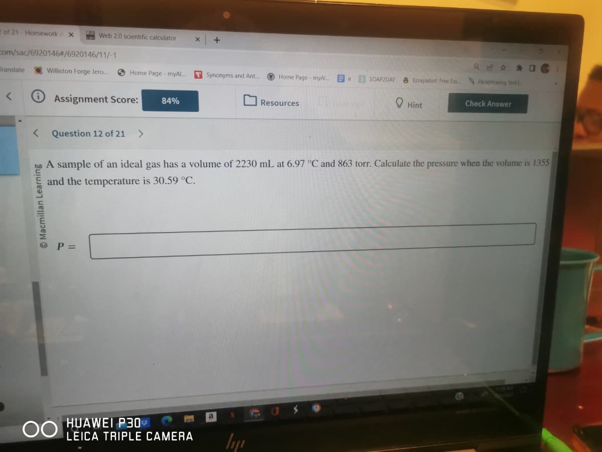 2 of 21-Homework X
com/sac/6920146#/6920146/11/-1
Williston Forge Jero....
Translate
<
Macmillan Learning
Web 2.0 scientific calculator
Assignment Score: 84%
Home Page - myAl...
Question 12 of 21 >
P =
OO
X +
HUAWEI P30*
LEICA TRIPLE CAMERA
T Synonyms and Ant...
a
Home Page - myAl...
hp
Resources
e S SOAP2DAY Essayaibot: Free Ess...
Hint
A sample of an ideal gas has a volume of 2230 mL at 6.97 °C and 863 torr. Calculate the pressure when the volume is 1355
and the temperature is 30.59 °C.
Paraphrasing Tool
2
Check Answer
0
C