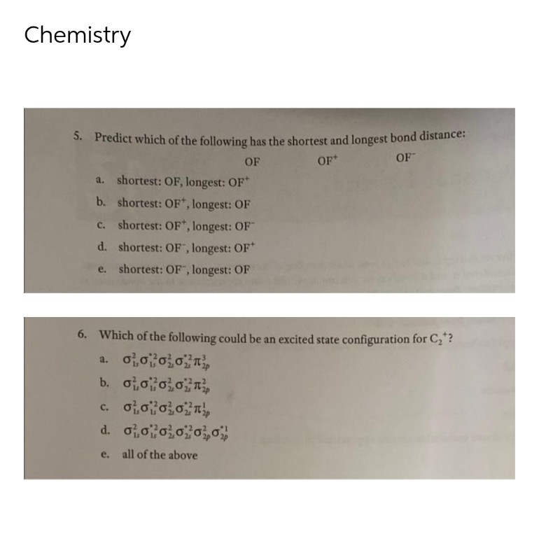 Chemistry
5. Predict which of the following has the shortest and longest bond distance:
OF
OF+
OF
a. shortest: OF, longest: OF+
b. shortest: OF*, longest: OF
C. shortest: OF, longest: OF
d. shortest: OF, longest: OF+
e. shortest: OF", longest: OF
6. Which of the following could be an excited state configuration for C₂*?
a. oooo
b. oooo
c. ototoon
d. 0000000
e. all of the above