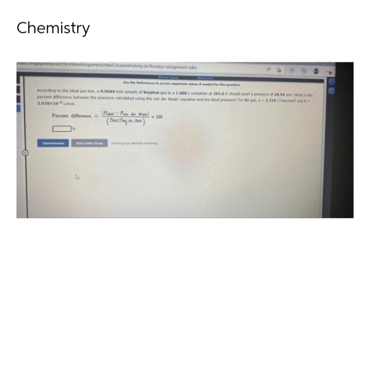 Chemistry
pagenow.com/ilm/takeAssignment/takeCovalentActivity dollocator assignment-take
Use the References to access important values if s
According to the ideal gas law, a 0.9684 mol sample of krypton gas in a 1.000 L container at 265.6 K should exert a pressure of 20.94 atm. what is the
percent difference between the pressure calculated using the van der Waals' equation and the ideal pressure? For Kr gas, a-2.318 L'atm/mof and s-
3.978x102 L/mol.
Percent difference
P-Pn der Waals
Puth
x 100