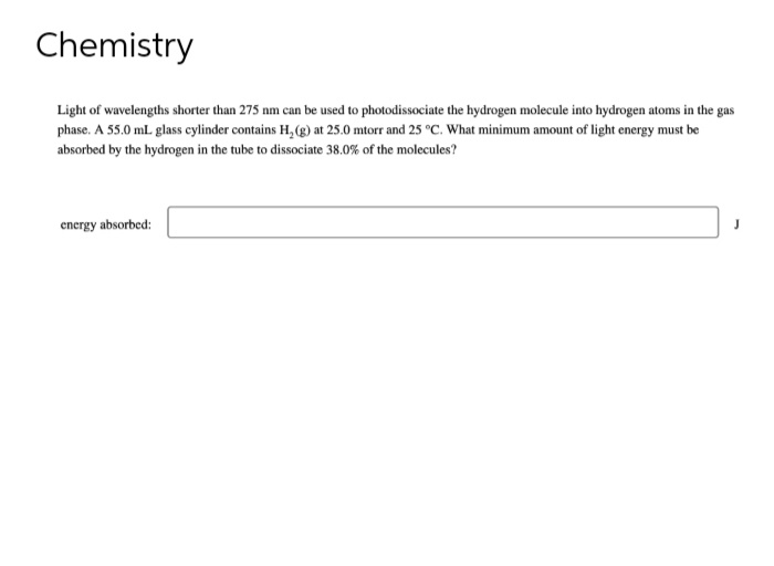 Chemistry
Light of wavelengths shorter than 275 nm can be used to photodissociate the hydrogen molecule into hydrogen atoms in the gas
phase. A 55.0 mL glass cylinder contains H₂(g) at 25.0 mtorr and 25 °C. What minimum amount of light energy must be
absorbed by the hydrogen in the tube to dissociate 38.0% of the molecules?
energy absorbed:
J