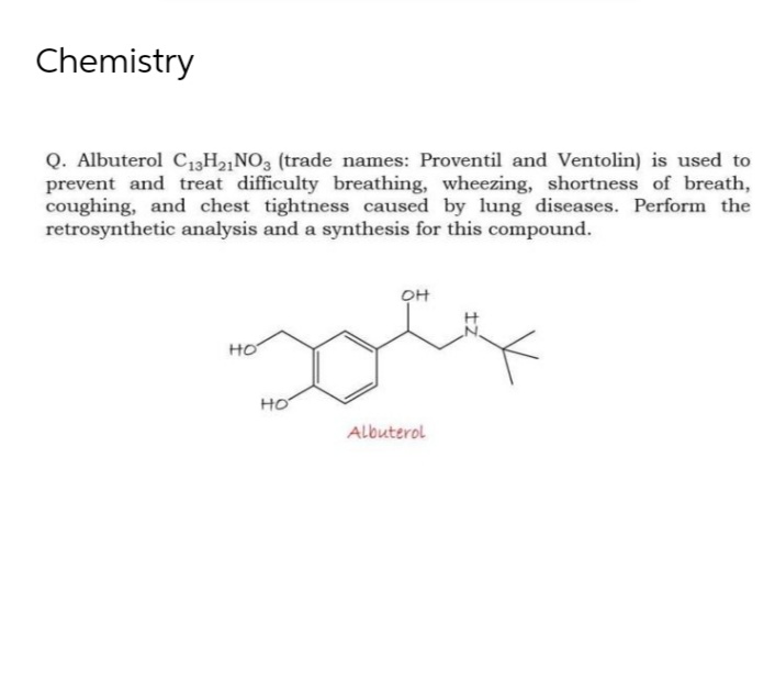 Chemistry
Q. Albuterol C₁3H21NO3 (trade names: Proventil and Ventolin) is used to
prevent and treat difficulty breathing, wheezing, shortness of breath,
coughing, and chest tightness caused by lung diseases. Perform the
retrosynthetic analysis and a synthesis for this compound.
OH
Dolf
Albuterol
но
HO