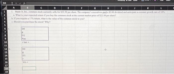 818
1
23456
a
8
9
10
11
12 b.
13
14
15
16
17
A
B
с
E
G
H
I
J
K
L
1. Made-It, Inc., common stock currently sells for $22.50 per share. The company's executives paid a $2.00 dividend and anticipate a constant growth rate of 10%
a. What is your expected return if you buy the common stock at the current market price of $22.50 per share?
b. If you require a 17% return, what is the value of the common stock to you?
c. Should you purchase the stock? Why?
18 C
19
DO
6
01
Pps
r bar
DO
8
D1
r
Vcs=
A