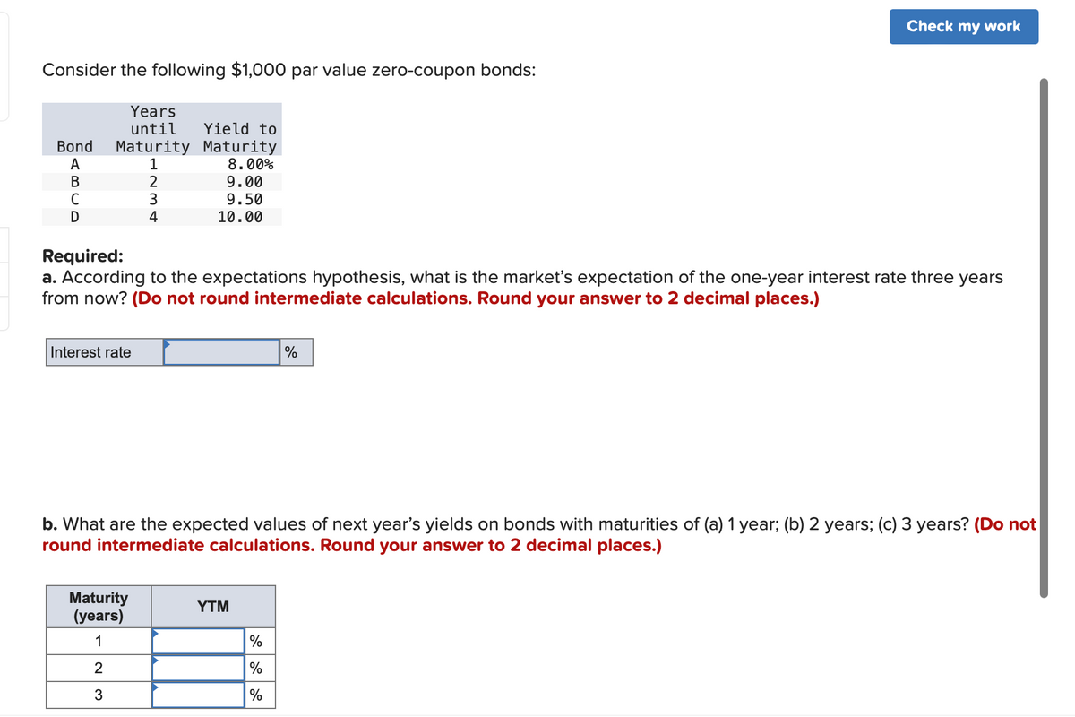 Consider the following $1,000 par value zero-coupon bonds:
Bond Maturity
A
1
BU
C
D
Years
until Yield to
Interest rate
2
3
Maturity
(years)
1
2
3
4
Maturity
8.00%
9.00
9.50
10.00
Required:
a. According to the expectations hypothesis, what is the market's expectation of the one-year interest rate three years
from now? (Do not round intermediate calculations. Round your answer to 2 decimal places.)
b. What are the expected values of next year's yields on bonds with maturities of (a) 1 year; (b) 2 years; (c) 3 years? (Do not
round intermediate calculations. Round your answer to 2 decimal places.)
YTM
Check my work
%
%
%
%