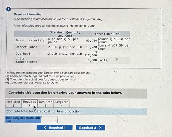 #3
Required information
[The following information applies to the questions displayed below.]
A manufactured product has the following information for June.
Direct materials
Direct labor
Overhead
Units
manufactured
Standard Quantity
and Cost
6 pounds @ $9 per
pound
2 DLH @ $17 per DLH
2 DLH @ $12 per DLH
Total budgeted (standard)
cost
Actual Results
(1) Prepare the standard cost card showing standard cost per unit.
(2) Compute total budgeted cost for June production.
(3) Compute total actual cost for June production.
(4) Compute total cost variance for June.
< Required 1
53,200
17,200 hour
217,000
pounds @ $9.10 per
pound
hours @ $17.50 per
8,800 units
Complete this question by entering your answers in the tabs below.
Required Required Required Required
1
3
Compute total budgeted cost for June production.
Required 3 >