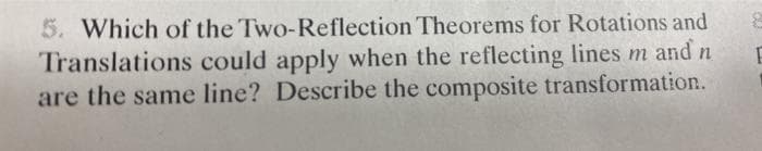 5. Which of the Two-Reflection Theorems for Rotations and
Translations could apply when the reflecting lines m and n
are the same line? Describe the composite transformation.
