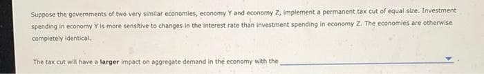 Suppose the governments of two very similar economies, economy Y and economy Z, implement a permanent tax cut of equal size. Investment
spending in economy Y is more sensitive to changes in the interest rate than investment spending in economy Z. The economies are otherwise
completely identical.
The tax cut will have a larger impact on aggregate demand in the economy with the,