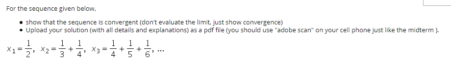 For the sequence given below,
show that the sequence is convergent (don't evaluate the limit, just show convergence)
• Upload your solution (with all details and explanations) as a pdf file (you should use "adobe scan" on your cell phone just like the midterm ).
1
X1 =
1
1
+
4
1
+
1
1
+
6'
X2 :
