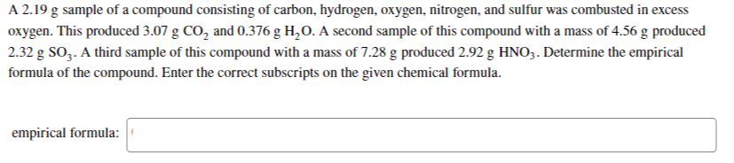 A 2.19 g sample of a compound consisting of carbon, hydrogen, oxygen, nitrogen, and sulfur was combusted in excess
oxygen. This produced 3.07 g CO, and 0.376 g H,O. A second sample of this compound with a mass of 4.56 g produced
2.32 g SO,. A third sample of this compound with a mass of 7.28 g produced 2.92 g HNO3. Determine the empirical
formula of the compound. Enter the correct subscripts on the given chemical formula.
empirical formula:
