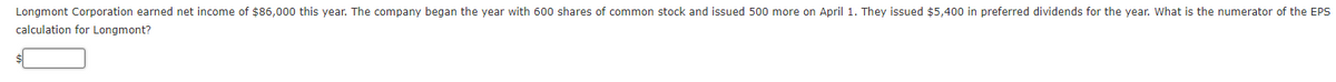 Longmont Corporation earned net income of $86,000 this year. The company began the year with 600 shares of common stock and issued 500 more on April 1. They issued $5,400 in preferred dividends for the year. What is the numerator of the EPS
calculation for Longmont?
