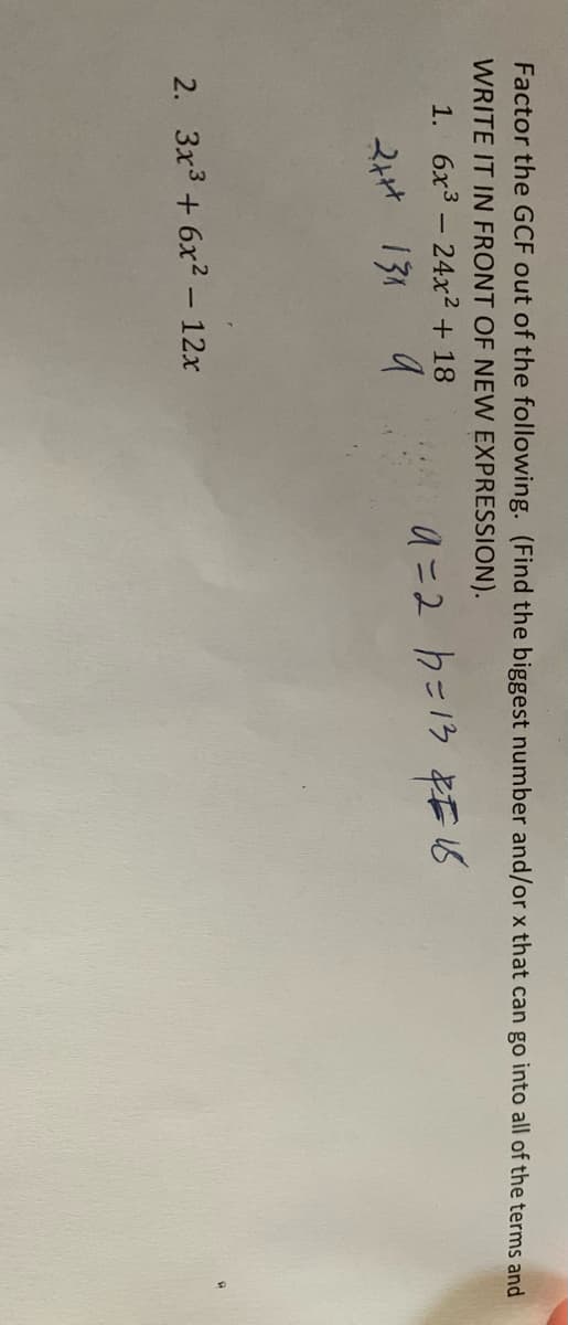 Factor the GCF out of the following. (Find the biggest number and/or x that can go into all of the terms and
WRITE IT IN FRONT OF NEW EXPRESSION).
1. 6x3-24x² + 18
a =2 h=13 REIS
2At 131 a
2. 3x3 + 6x2 – 12x
