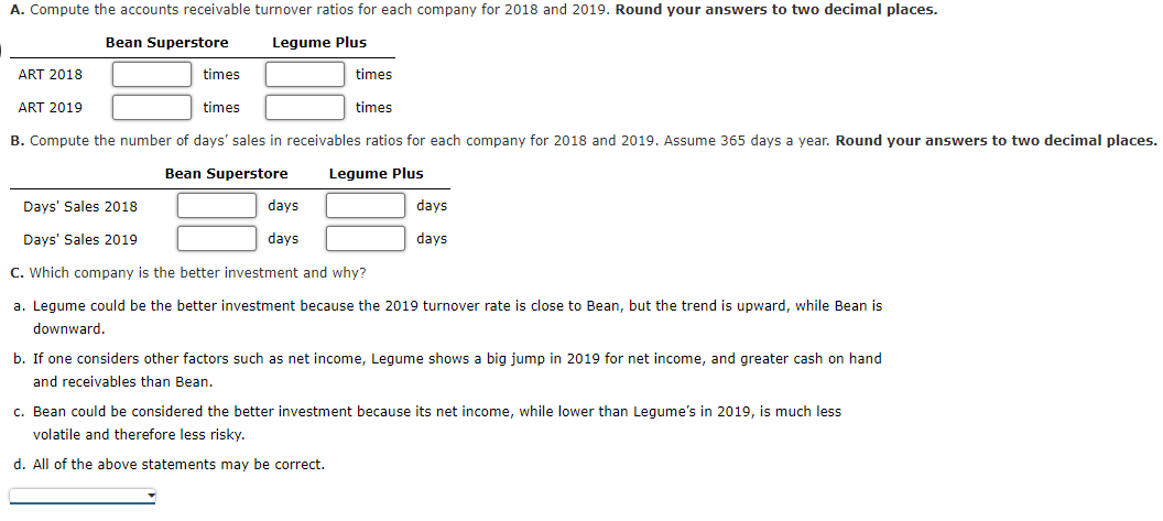 A. Compute the accounts receivable turnover ratios for each company for 2018 and 2019. Round your answers to two decimal places.
Bean Superstore
Legume Plus
ART 2018
times
times
ART 2019
times
times
B. Compute the number of days' sales in receivables ratios for each company for 2018 and 2019. Assume 365 days a year. Round your answers to two decimal places.
Bean Superstore
Legume Plus
Days' Sales 2018
days
days
Days' Sales 2019
days
days
C. Which company is the better investment and why?
a. Legume could be the better investment because the 2019 turnover rate is close to Bean, but the trend is upward, while Bean is
downward.
b. If one considers other factors such as net income, Legume shows a big jump in 2019 for net income, and greater cash on hand
and receivables than Bean.
c. Bean could be considered the better investment because its net income, while lower than Legume's in 2019, is much less
volatile and therefore less risky.
d. All of the above statements may be correct.
