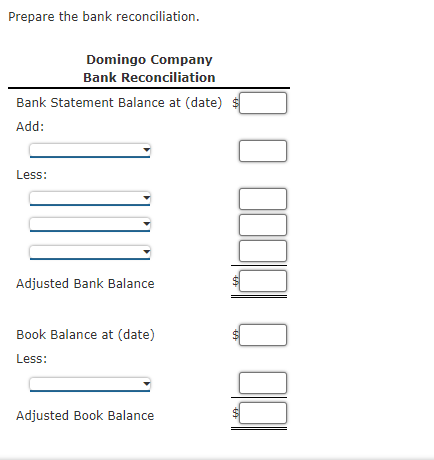 Prepare the bank reconciliation.
Domingo Company
Bank Reconciliation
Bank Statement Balance at (date) $
Add:
Less:
Adjusted Bank Balance
Book Balance at (date)
Less:
Adjusted Book Balance
%24
%24
