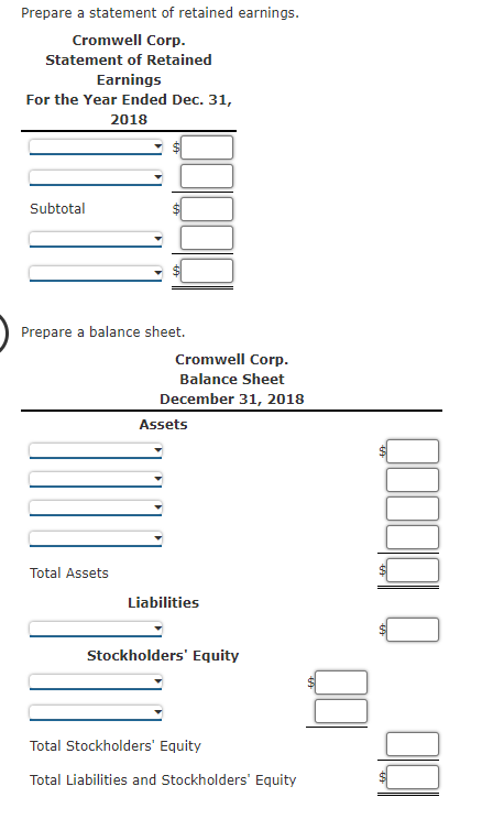 Prepare a statement of retained earnings.
Cromwell Corp.
Statement of Retained
Earnings
For the Year Ended Dec. 31,
2018
Subtotal
Prepare a balance sheet.
Cromwell Corp.
Balance Sheet
December 31, 2018
Assets
Total Assets
Liabilities
Stockholders' Equity
Total Stockholders' Equity
Total Liabilities and Stockholders' Equity
