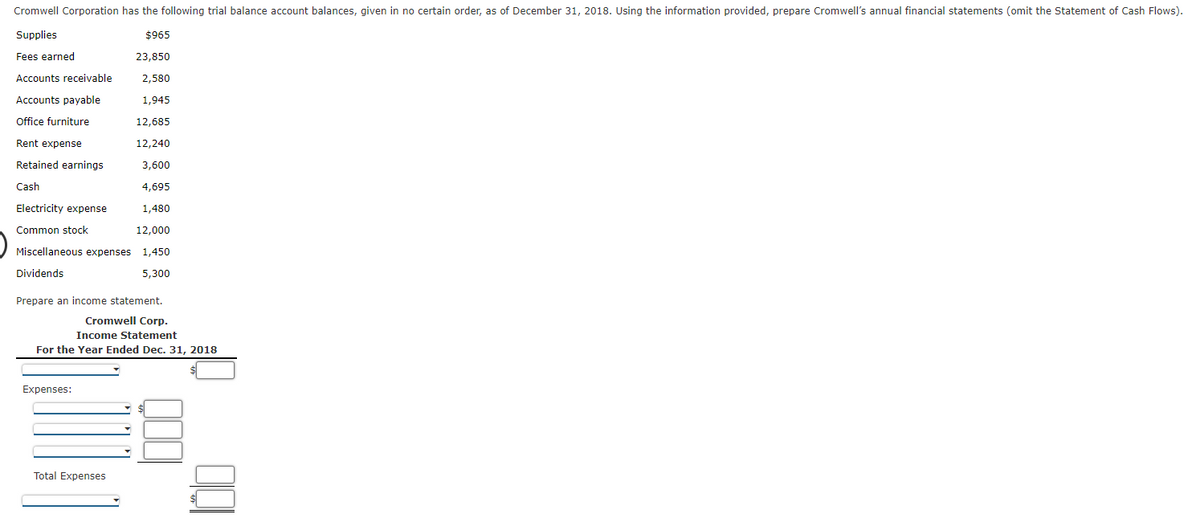 Cromwell Corporation has the following trial balance account balances, given in no certain order, as of December 31, 2018. Using the information provided, prepare Cromwell's annual financial statements (omit the Statement of Cash Flows).
Supplies
$965
Fees earned
23,850
Accounts receivable
2,580
Accounts payable
1,945
Office furniture
12,685
Rent expense
12,240
Retained earnings
3,600
Cash
4,695
Electricity expense
1,480
Common stock
12,000
Miscellaneous expenses 1,450
Dividends
5,300
Prepare an income statement.
Cromwell Corp.
Income Statement
For the Year Ended Dec. 31, 2018
$
Expenses:
Total Expenses
