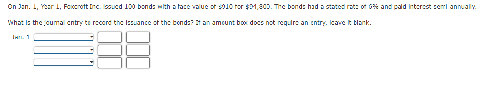 On Jan. 1, Year 1, Foxcroft Inc. issued 100 bonds with a face value of $910 for $94,800. The bonds had a stated rate of 6% and paid interest semi-annually.
What is the journal entry to record the issuance of the bonds? If an amount box does not require an entry, leave it blank.
Jan. 1
