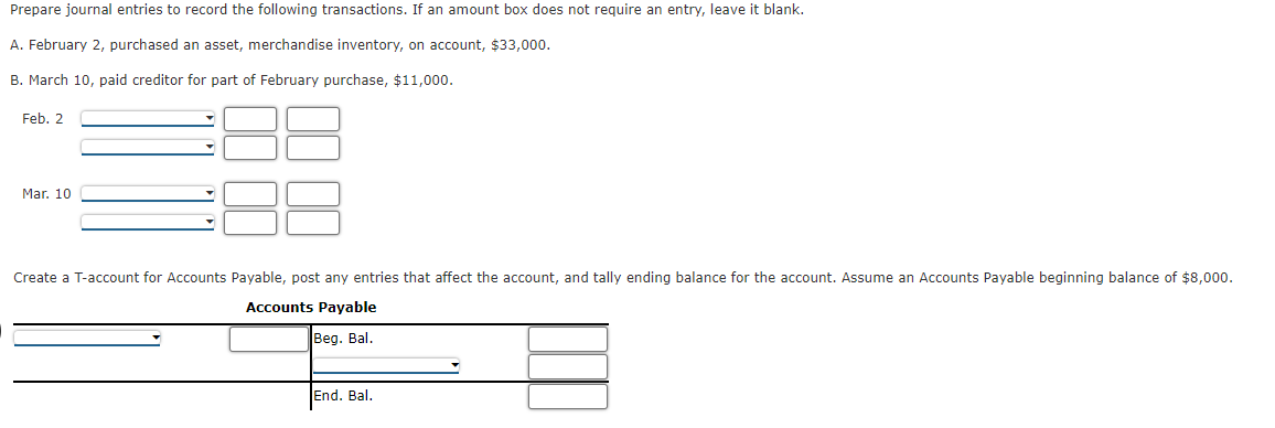 Prepare journal entries to record the following transactions. If an amount box does not require an entry, leave it blank.
A. February 2, purchased an asset, merchandise inventory, on account, $33,000.
B. March 10, paid creditor for part of February purchase, $11,000.
Feb. 2
Mar. 10
Create a T-account for Accounts Payable, post any entries that affect the account, and tally ending balance for the account. Assume an Accounts Payable beginning balance of $8,000.
Accounts Payable
Beg. Bal.
End. Bal.
