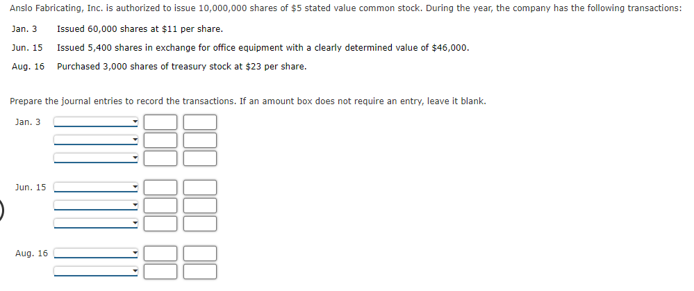 Anslo Fabricating, Inc. is authorized to issue 10,000,000 shares of $5 stated value common stock. During the year, the company has the following transactions:
Jan. 3
Issued 60,000 shares at $11 per share.
Jun. 15
Issued 5,400 shares in exchange for office equipment with a clearly determined value of $46,000.
Aug. 16
Purchased 3,000 shares of treasury stock at $23 per share.
Prepare the journal entries to record the transactions. If an amount box does not require an entry, leave it blank.
Jan. 3
Jun. 15
Aug. 16
