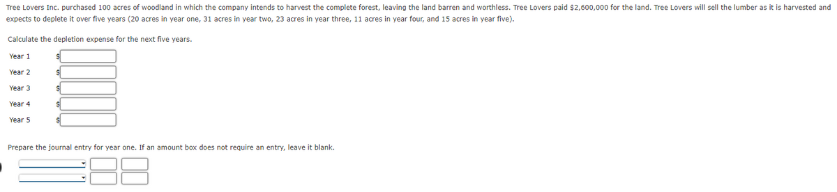 Tree Lovers Inc. purchased 100 acres of woodland in which the company intends to harvest the complete forest, leaving the land barren and worthless. Tree Lovers paid $2,600,000 for the land. Tree Lovers will sell the lumber as it is harvested and
expects to deplete it over five years (20 acres in year one, 31 acres in year two, 23 acres in year three, 11 acres in year four, and 15 acres in year five).
Calculate the depletion expense for the next five years.
Year 1
Year 2
%$4
Year 3
Year 4
Year 5
Prepare the journal entry for year one. If an amount box does not reguire an entry, leave it blank.
00
